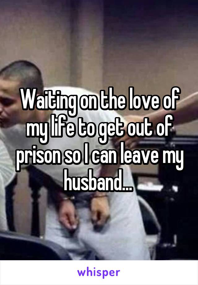 Waiting on the love of my life to get out of prison so I can leave my husband... 