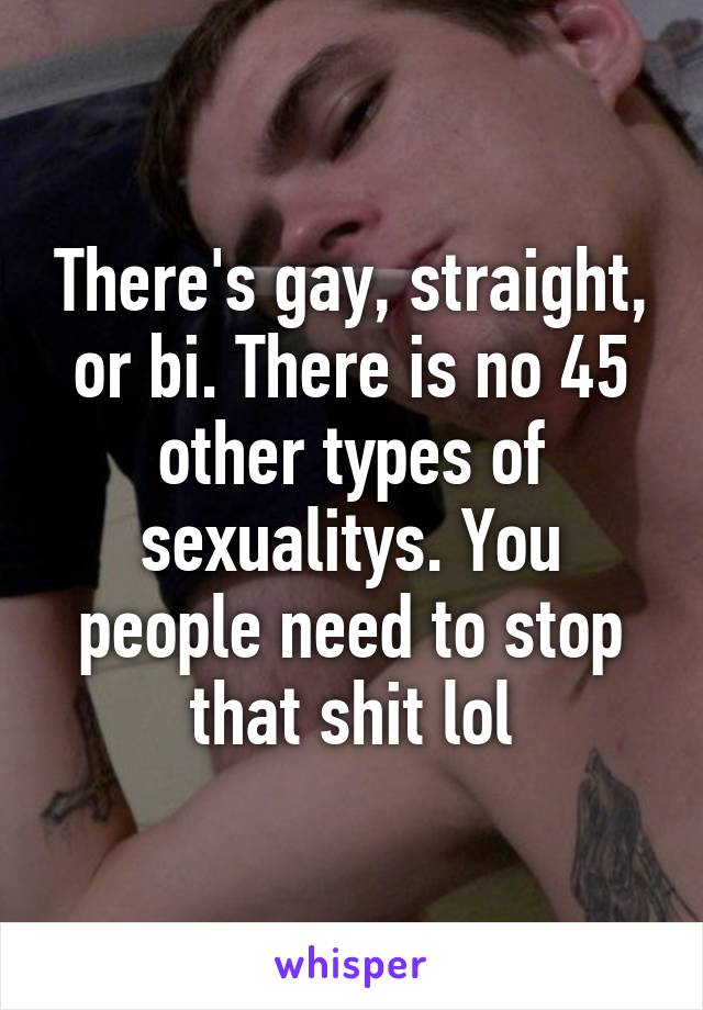 There's gay, straight, or bi. There is no 45 other types of sexualitys. You people need to stop that shit lol