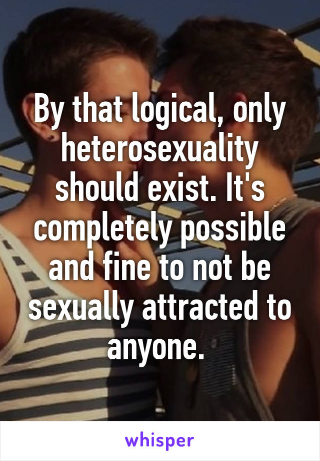 By that logical, only heterosexuality should exist. It's completely possible and fine to not be sexually attracted to anyone. 