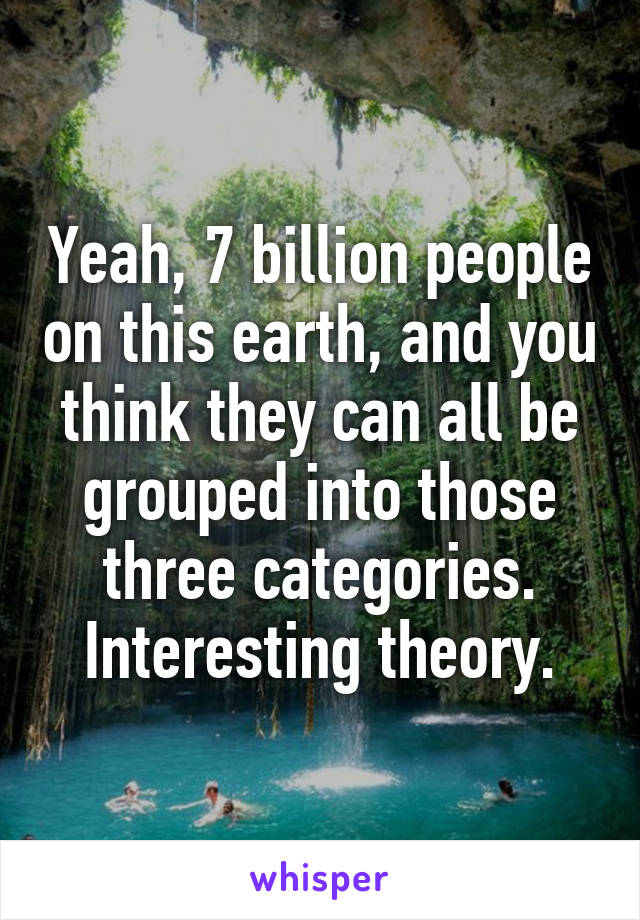 Yeah, 7 billion people on this earth, and you think they can all be grouped into those three categories. Interesting theory.