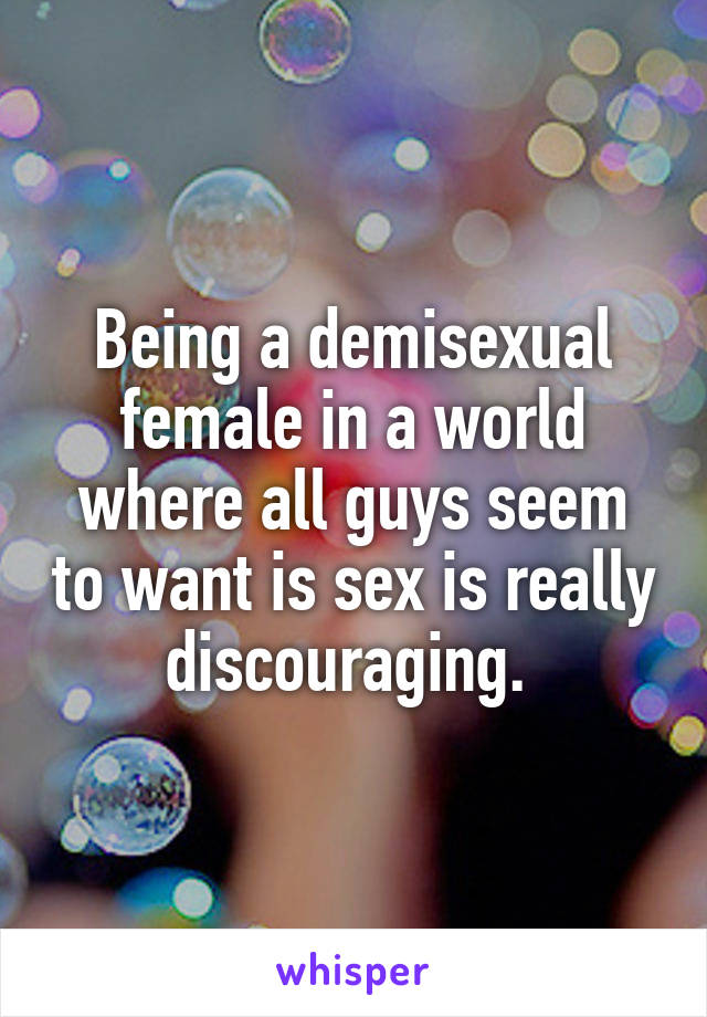 Being a demisexual female in a world where all guys seem to want is sex is really discouraging. 