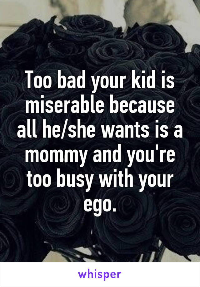 Too bad your kid is miserable because all he/she wants is a mommy and you're too busy with your ego.