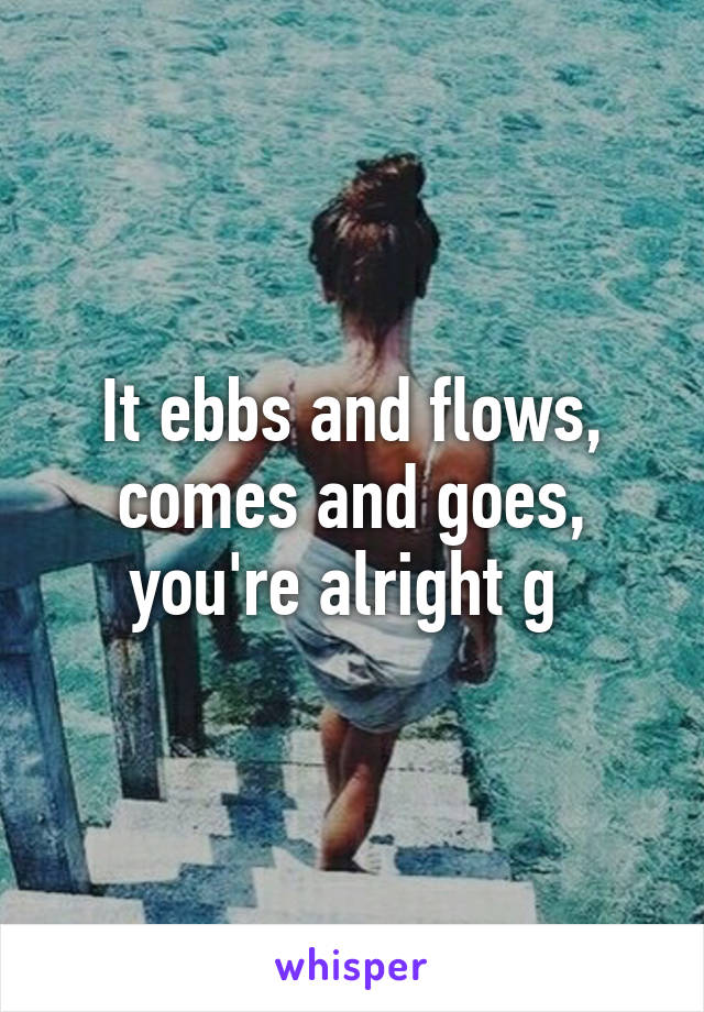 It ebbs and flows, comes and goes, you're alright g 