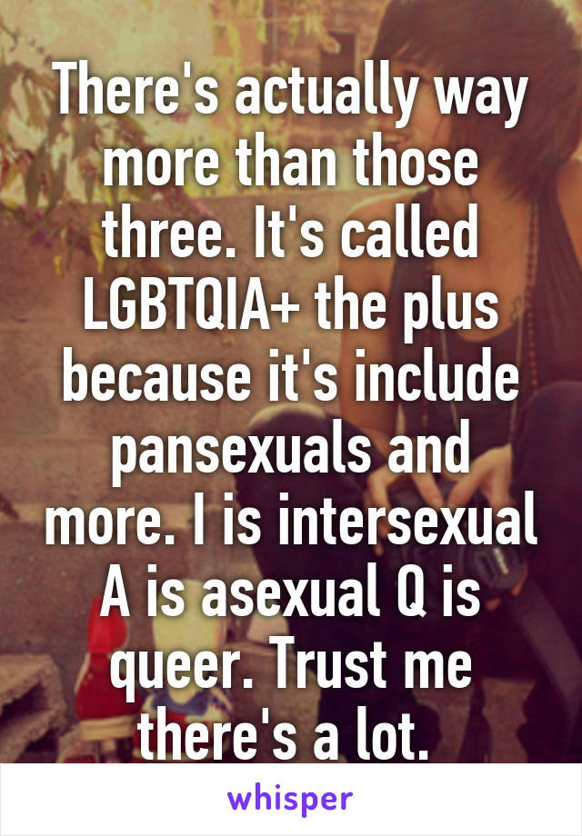 There's actually way more than those three. It's called LGBTQIA+ the plus because it's include pansexuals and more. I is intersexual A is asexual Q is queer. Trust me there's a lot. 