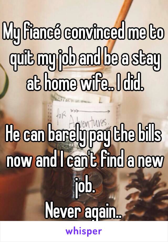 My fiancé convinced me to quit my job and be a stay at home wife.. I did.

He can barely pay the bills now and I can't find a new job.
Never again..