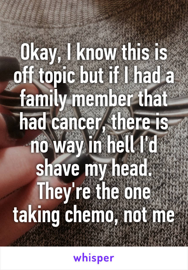 Okay, I know this is off topic but if I had a family member that had cancer, there is no way in hell I'd shave my head. They're the one taking chemo, not me