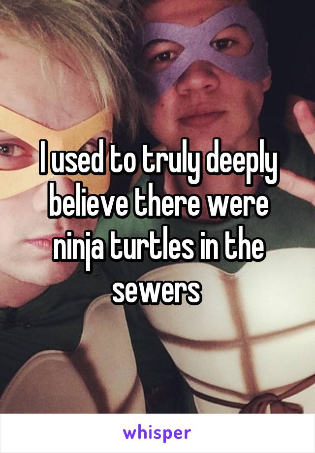 I used to truly deeply believe there were ninja turtles in the sewers 