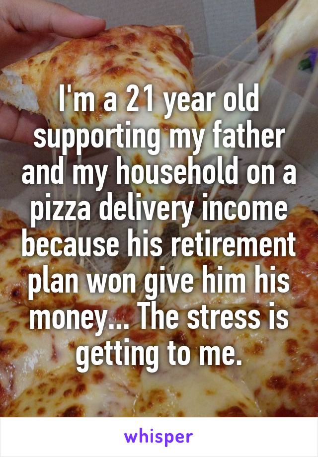 I'm a 21 year old supporting my father and my household on a pizza delivery income because his retirement plan won give him his money... The stress is getting to me.