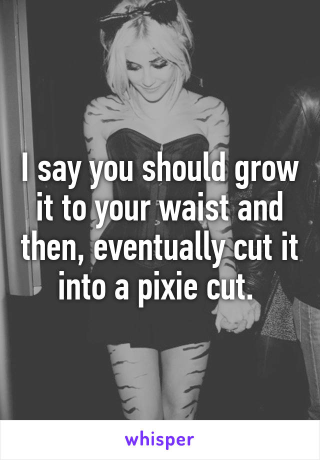 I say you should grow it to your waist and then, eventually cut it into a pixie cut. 