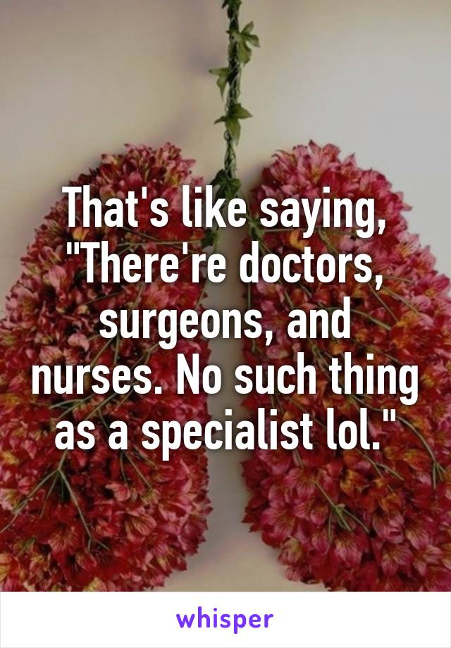 That's like saying, "There're doctors, surgeons, and nurses. No such thing as a specialist lol."