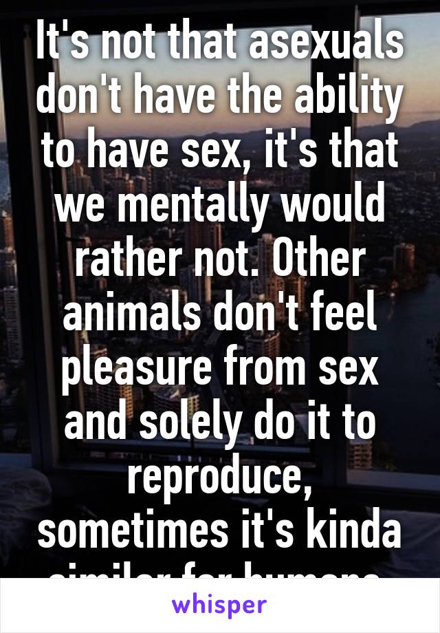 It's not that asexuals don't have the ability to have sex, it's that we mentally would rather not. Other animals don't feel pleasure from sex and solely do it to reproduce, sometimes it's kinda similar for humans.