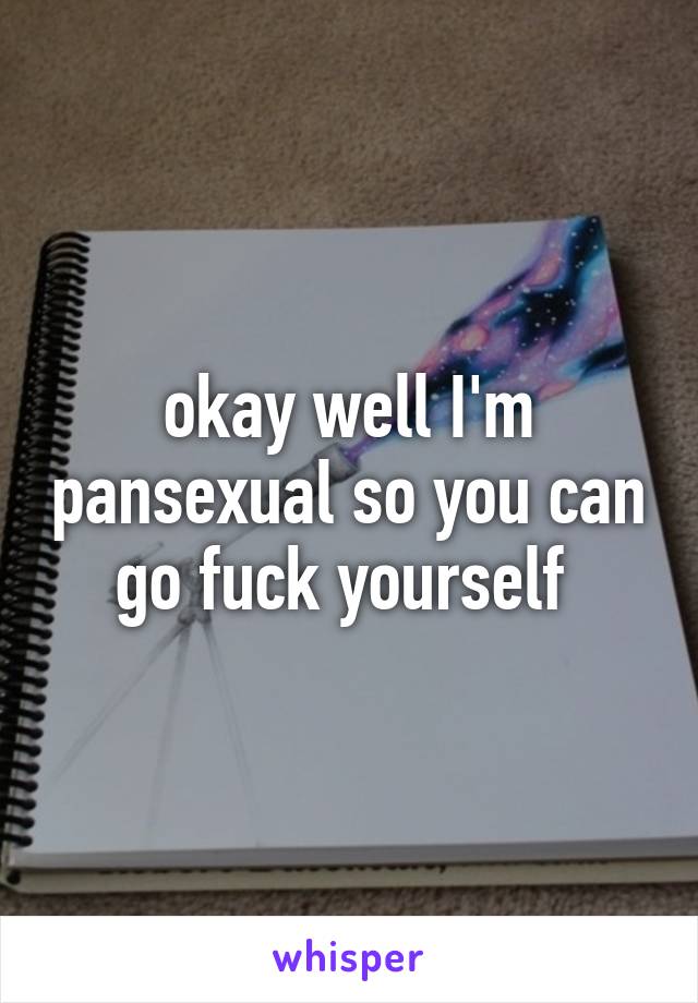 okay well I'm pansexual so you can go fuck yourself 