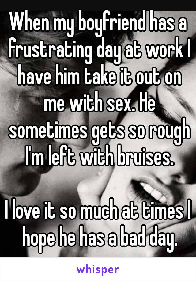 When my boyfriend has a frustrating day at work I have him take it out on me with sex. He sometimes gets so rough I'm left with bruises.

I love it so much at times I hope he has a bad day.