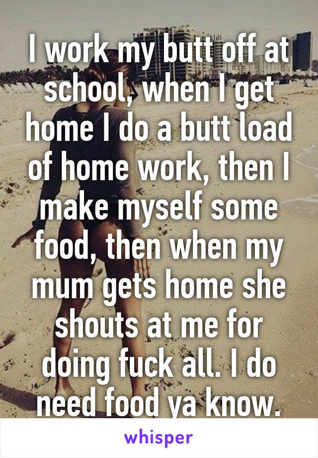 I work my butt off at school, when I get home I do a butt load of home work, then I make myself some food, then when my mum gets home she shouts at me for doing fuck all. I do need food ya know.