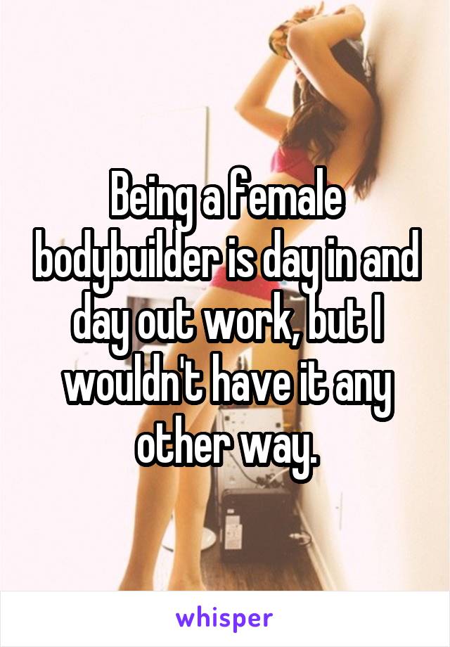 Being a female bodybuilder is day in and day out work, but I wouldn't have it any other way.