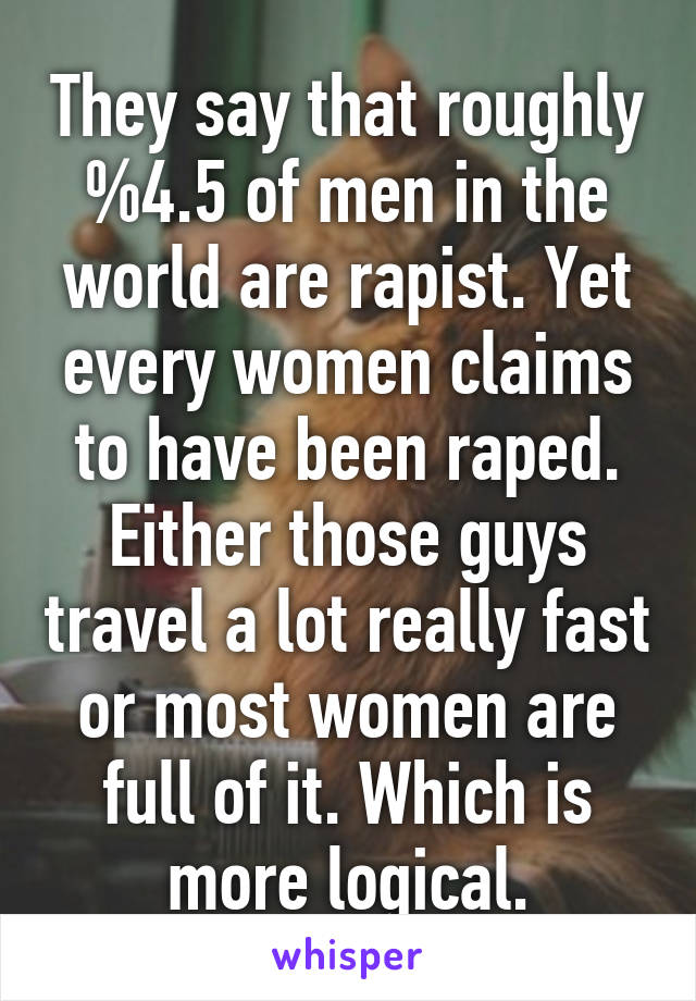 They say that roughly %4.5 of men in the world are rapist. Yet every women claims to have been raped. Either those guys travel a lot really fast or most women are full of it. Which is more logical.