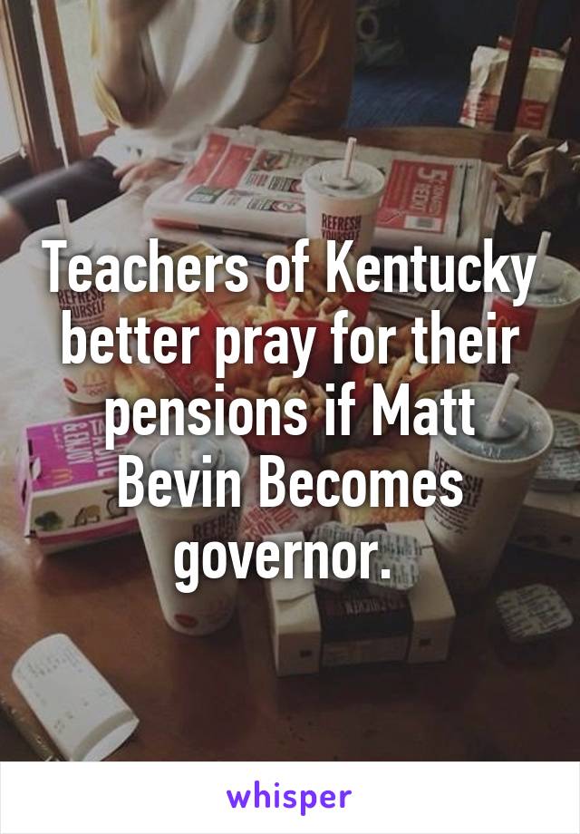 Teachers of Kentucky better pray for their pensions if Matt Bevin Becomes governor. 