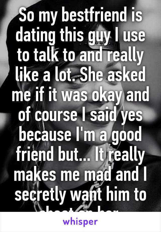 So my bestfriend is dating this guy I use to talk to and really like a lot. She asked me if it was okay and of course I said yes because I'm a good friend but... It really makes me mad and I secretly want him to cheat on her.