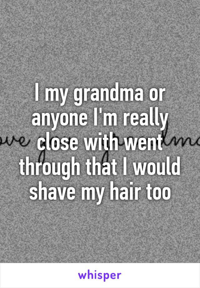 I my grandma or anyone I'm really close with went through that I would shave my hair too