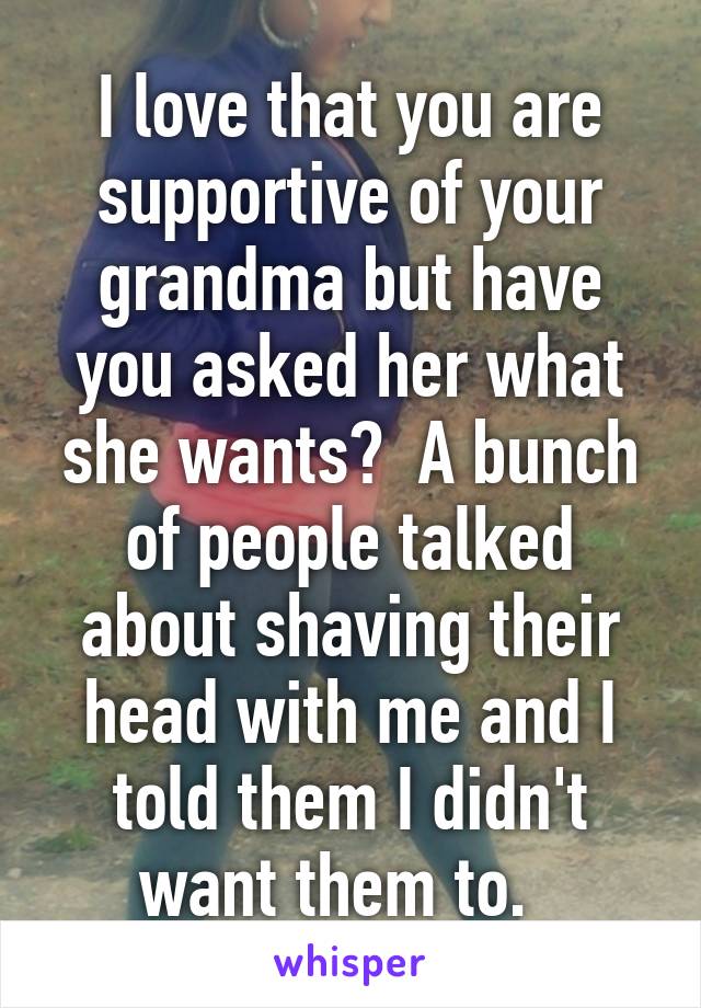 I love that you are supportive of your grandma but have you asked her what she wants?  A bunch of people talked about shaving their head with me and I told them I didn't want them to.  