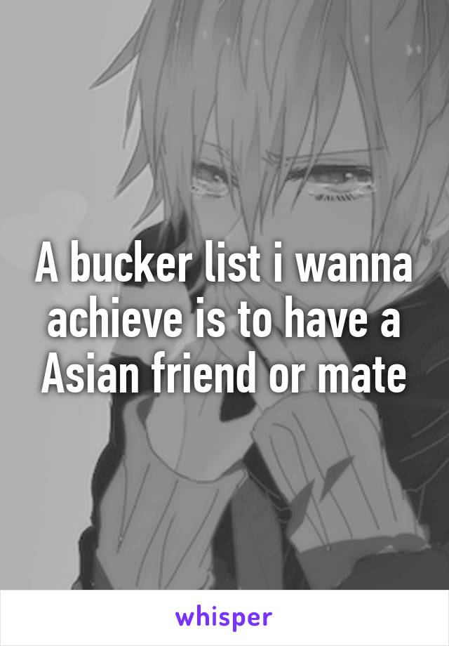 A bucker list i wanna achieve is to have a Asian friend or mate