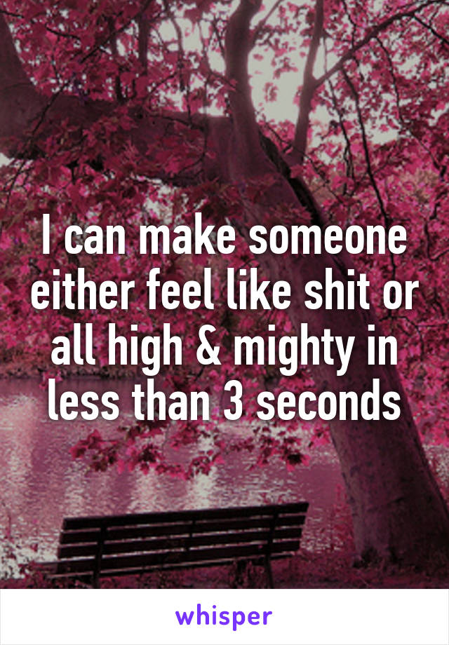 I can make someone either feel like shit or all high & mighty in less than 3 seconds