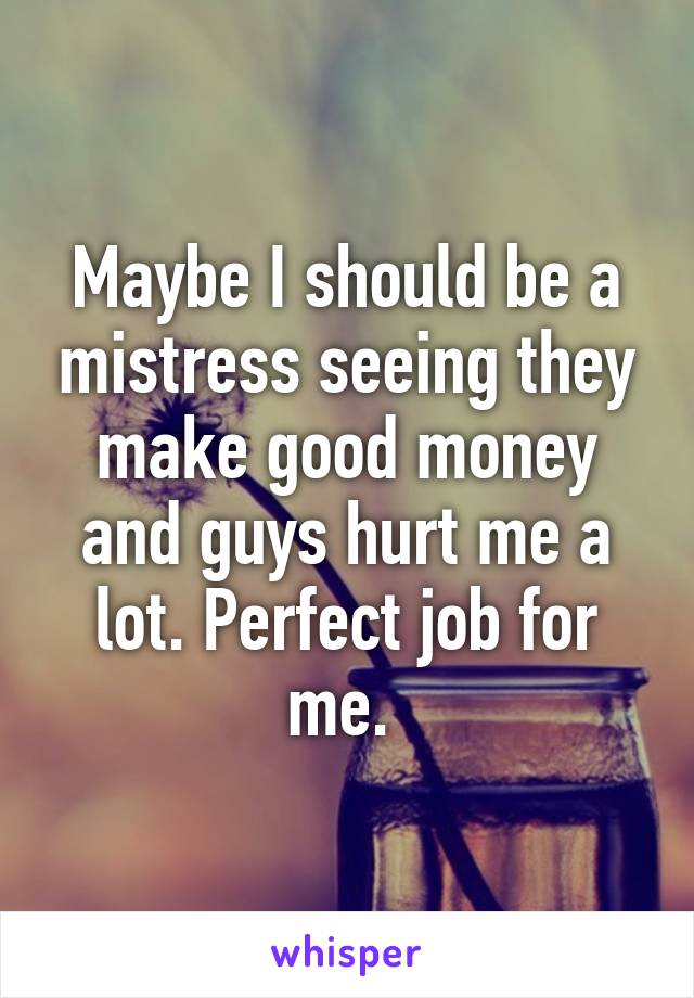 Maybe I should be a mistress seeing they make good money and guys hurt me a lot. Perfect job for me. 