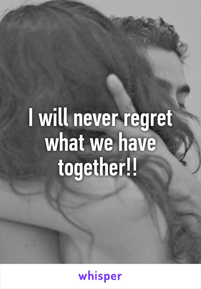 I will never regret what we have together!! 