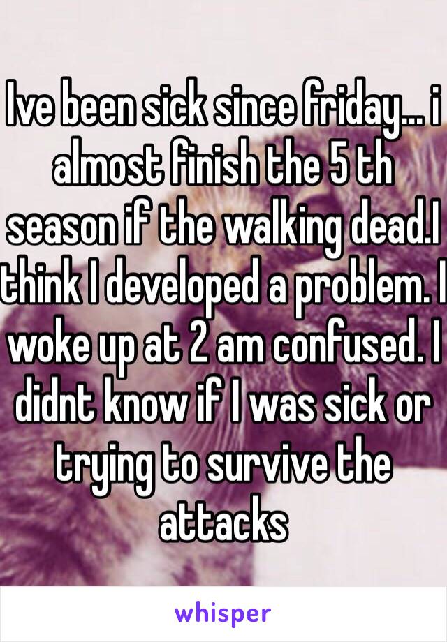 Ive been sick since friday... i almost finish the 5 th season if the walking dead.I think I developed a problem. I woke up at 2 am confused. I didnt know if I was sick or trying to survive the attacks