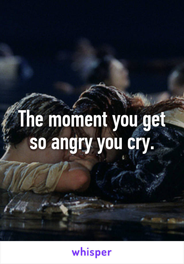 The moment you get so angry you cry.