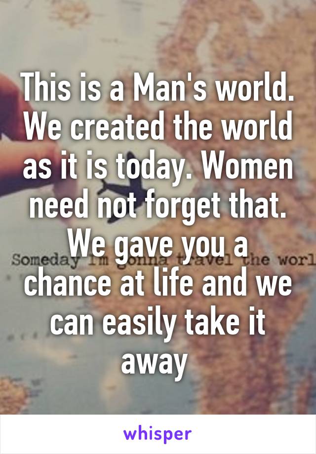 This is a Man's world. We created the world as it is today. Women need not forget that. We gave you a chance at life and we can easily take it away 