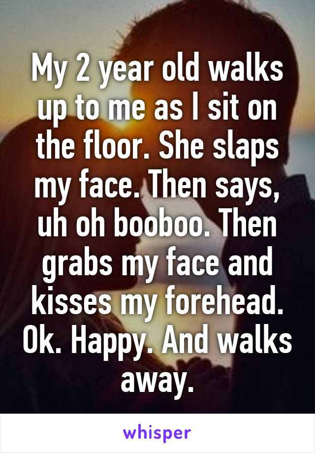 My 2 year old walks up to me as I sit on the floor. She slaps my face. Then says, uh oh booboo. Then grabs my face and kisses my forehead. Ok. Happy. And walks away.