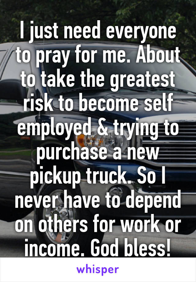 I just need everyone to pray for me. About to take the greatest risk to become self employed & trying to purchase a new pickup truck. So I never have to depend on others for work or income. God bless!