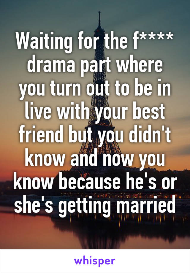 Waiting for the f**** drama part where you turn out to be in live with your best friend but you didn't know and now you know because he's or she's getting married
