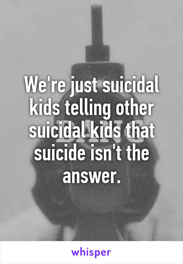 We're just suicidal kids telling other suicidal kids that suicide isn't the answer.