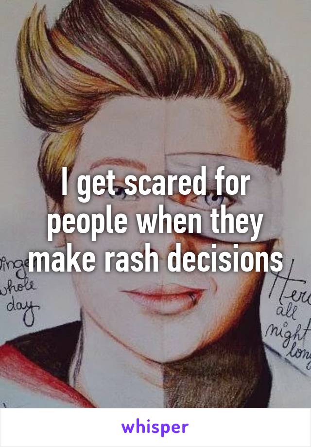 I get scared for people when they make rash decisions