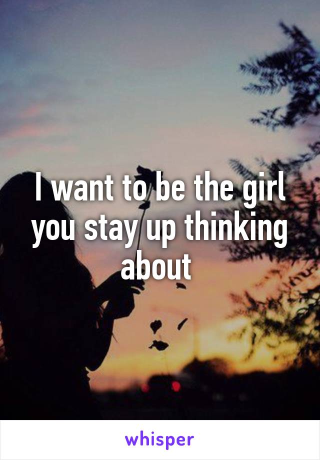 I want to be the girl you stay up thinking about 