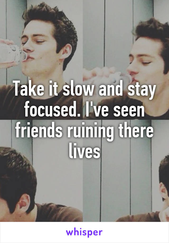 Take it slow and stay focused. I've seen friends ruining there lives