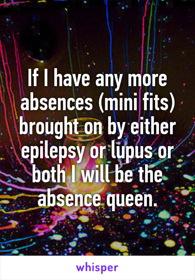 If I have any more absences (mini fits) brought on by either epilepsy or lupus or both I will be the absence queen.