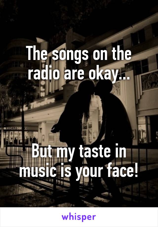 The songs on the radio are okay...



But my taste in music is your face!