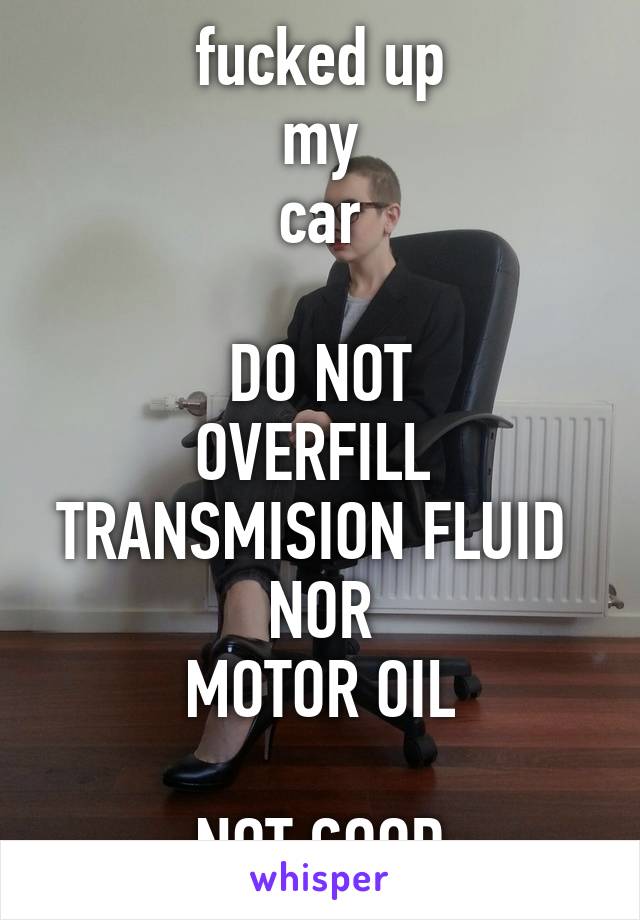 fucked up
my
car

DO NOT
OVERFILL 
TRANSMISION FLUID 
NOR
MOTOR OIL

NOT GOOD