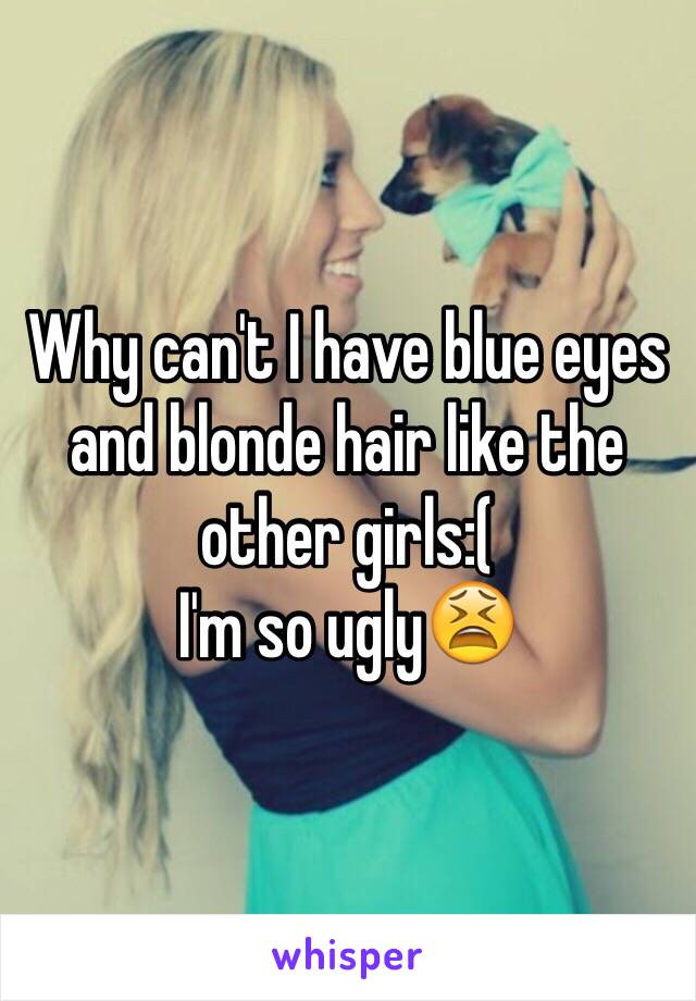 Why can't I have blue eyes and blonde hair like the other girls:(
I'm so ugly😫