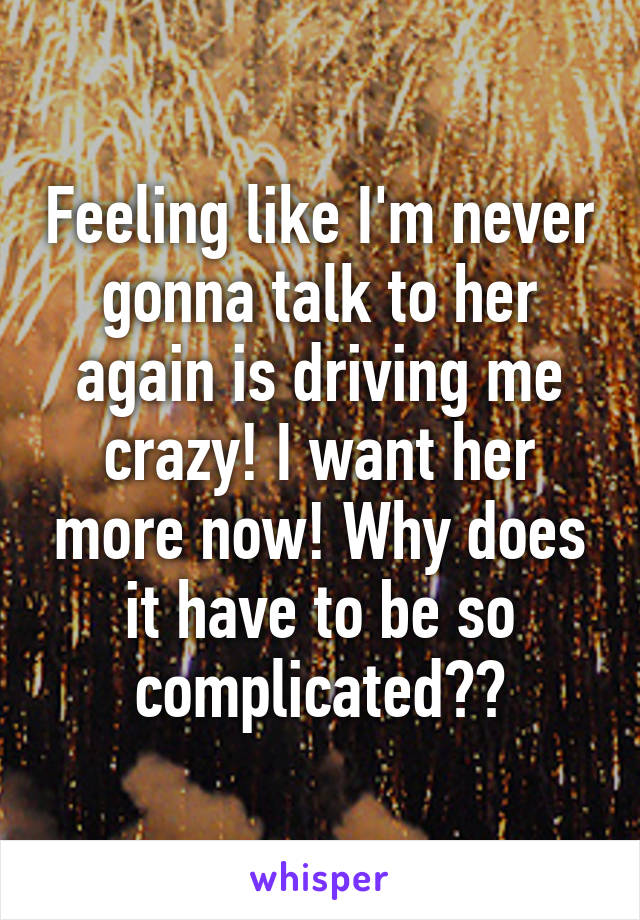 Feeling like I'm never gonna talk to her again is driving me crazy! I want her more now! Why does it have to be so complicated??