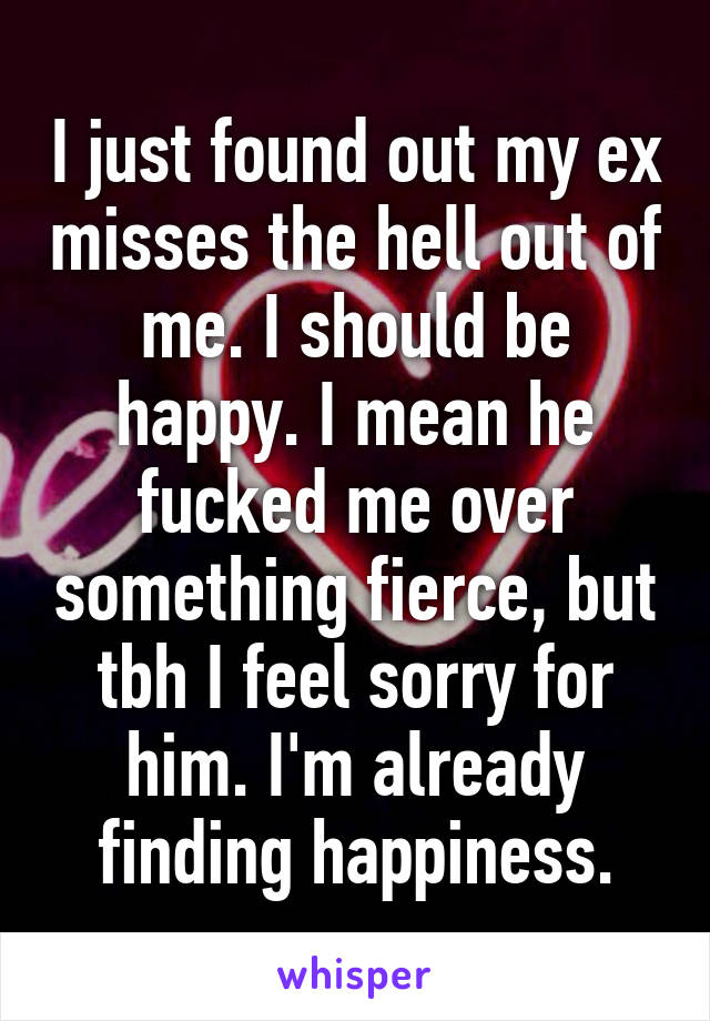 I just found out my ex misses the hell out of me. I should be happy. I mean he fucked me over something fierce, but tbh I feel sorry for him. I'm already finding happiness.