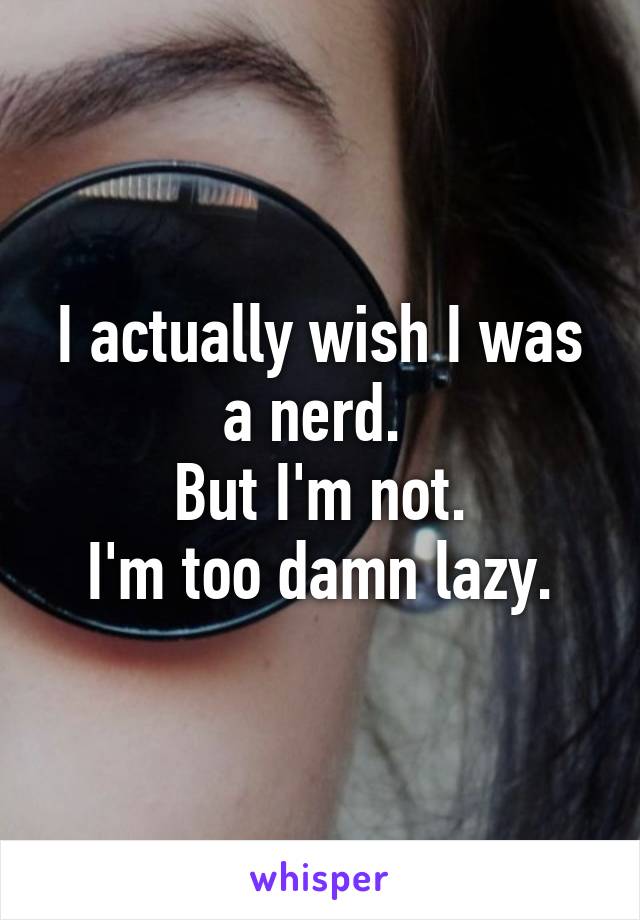 I actually wish I was a nerd. 
But I'm not.
I'm too damn lazy.