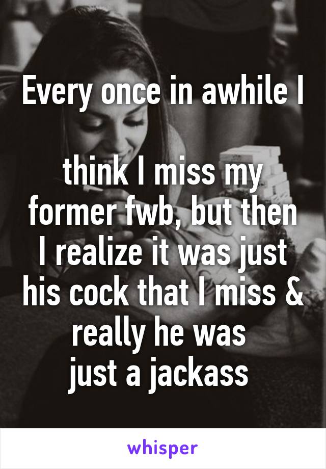 Every once in awhile I 
think I miss my former fwb, but then I realize it was just his cock that I miss & really he was 
just a jackass 