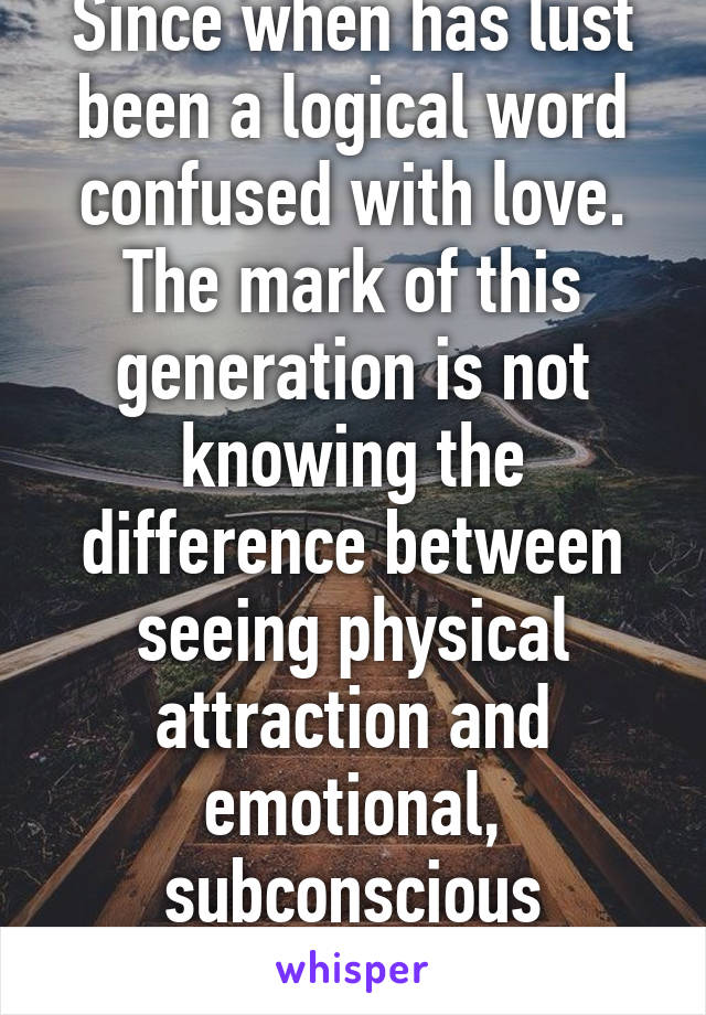 Since when has lust been a logical word confused with love. The mark of this generation is not knowing the difference between seeing physical attraction and emotional, subconscious attraction