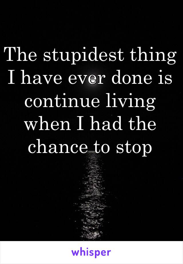 The stupidest thing I have ever done is continue living when I had the chance to stop