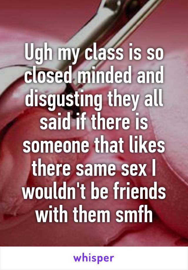 Ugh my class is so closed minded and disgusting they all said if there is someone that likes there same sex I wouldn't be friends with them smfh