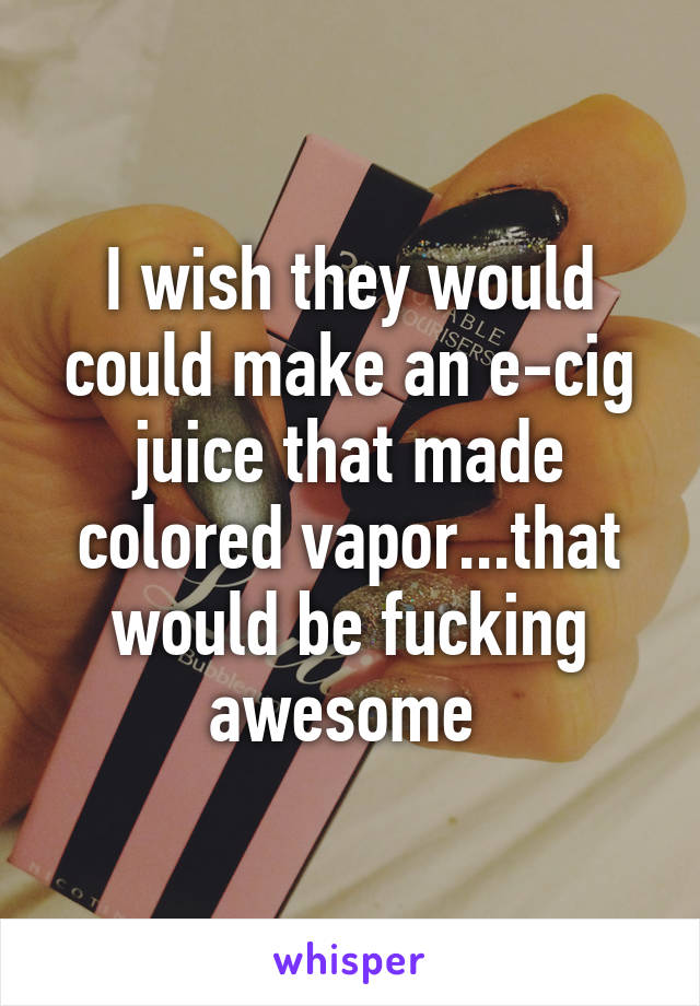 I wish they would could make an e-cig juice that made colored vapor...that would be fucking awesome 